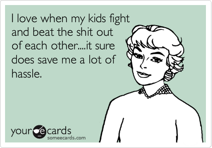 I love when my kids fight
and beat the shit out
of each other....it sure
does save me a lot of
hassle.