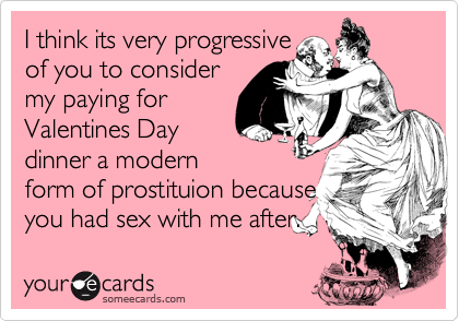 I think its very progressive
of you to consider
my paying for
Valentines Day
dinner a modern
form of prostituion because
you had sex with me after.