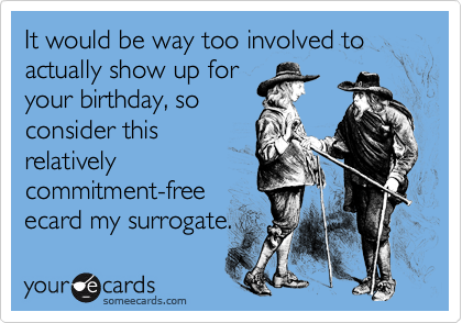 It would be way too involved to actually show up for
your birthday, so
consider this
relatively
commitment-free
ecard my surrogate.