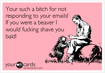 Your such a bitch for not responding to your emails!
If you were a beaver I
would fucking shave you
bald!