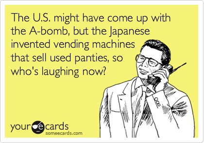 someecards.com - The U.S. might have come up with the A-bomb, but the Japanese invented vending machines that sell used panties, so who's laughing now?