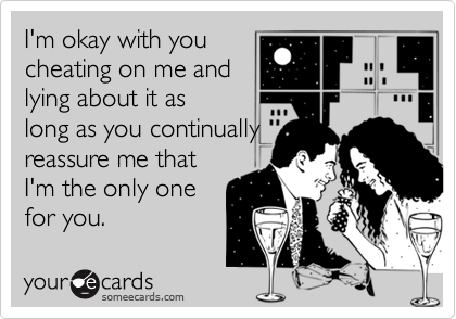 I'm okay with you
cheating on me and
lying about it as
long as you continually
reassure me that
I'm the only one
for you.