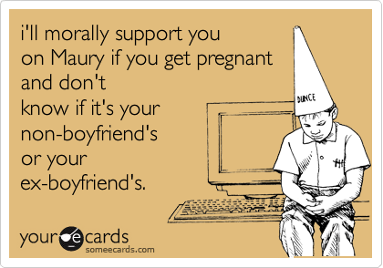 i'll morally support you
on Maury if you get pregnant
and don't
know if it's your
non-boyfriend's
or your
ex-boyfriend's.