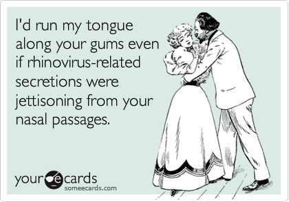 I'd run my tongue
along your gums even
if rhinovirus-related
secretions were
jettisoning from your
nasal passages.