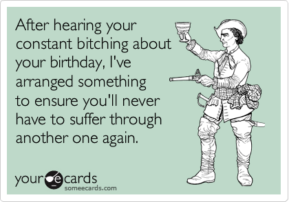 After hearing your
constant bitching about
your birthday, I've
arranged something
to ensure you'll never
have to suffer through
another one again.
