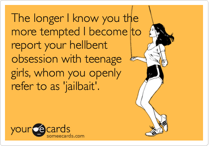 The longer I know you the
more tempted I become to
report your hellbent
obsession with teenage
girls, whom you openly
refer to as 'jailbait'.