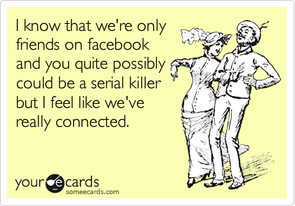 I know that we're only
friends on facebook
and you quite possibly
could be a serial killer
but I feel like we've
really connected.