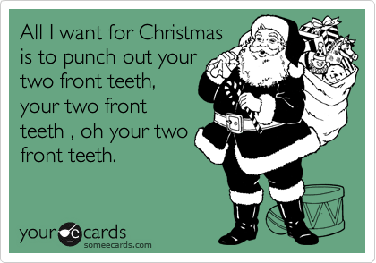 All I want for Christmas
is to punch out your
two front teeth,
your two front
teeth , oh your two
front teeth.