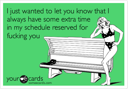 I just wanted to let you know that I always have some extra time
in my schedule reserved for
fucking you