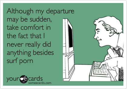 Although my departure
may be sudden,
take comfort in
the fact that I
never really did
anything besides
surf porn