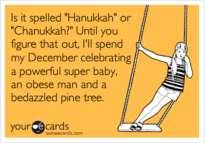 Is it spelled "Hanukkah" or "Chanukkah?" Until you
figure that out, I'll spend
my December celebrating
a powerful super baby,
an obese man and a
bedazzled pine tree.