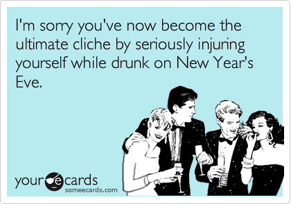 I'm sorry you've now become the ultimate cliche by seriously injuring yourself while drunk on New Year's Eve.