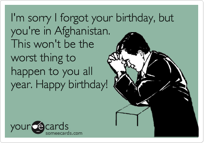I'm sorry I forgot your birthday, but you're in Afghanistan.
This won't be the
worst thing to
happen to you all
year. Happy birthday!