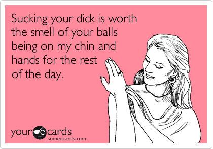 Sucking your dick is worth
the smell of your balls
being on my chin and
hands for the rest
of the day.