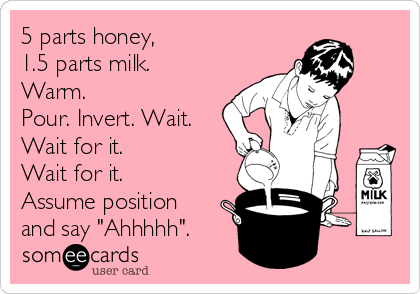 5 parts honey,
1.5 parts milk.
Warm.
Pour. Invert. Wait.
Wait for it.
Wait for it.
Assume position
and say "Ahhhhh".