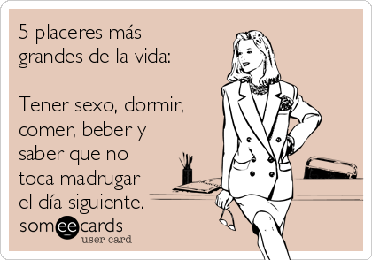 5 placeres más
grandes de la vida:
Tener sexo, dormir,
comer, beber y
saber que no
toca madrugar
el día siguiente.