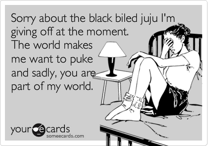 Sorry about the black biled juju I'm
giving off at the moment.
The world makes
me want to puke
and sadly, you are
part of my world.