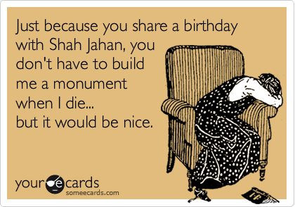 Just because you share a birthday with Shah Jahan, you
don't have to build
me a monument
when I die...
but it would be nice.