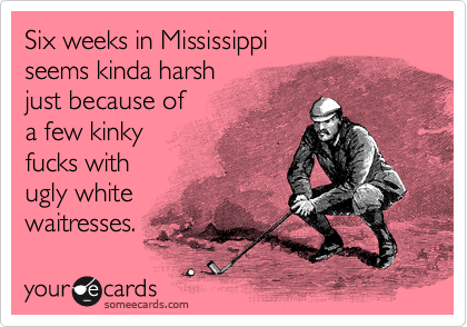 Six weeks in Mississippi
seems kinda harsh
just because of
a few kinky
fucks with
ugly white
waitresses.