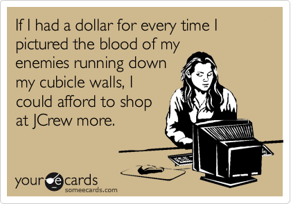 If I had a dollar for every time I pictured the blood of my
enemies running down
my cubicle walls, I
could afford to shop
at JCrew more.