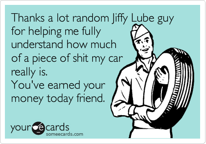 Thanks a lot random Jiffy Lube guy for helping me fully
understand how much
of a piece of shit my car
really is.
You've earned your
money today friend.