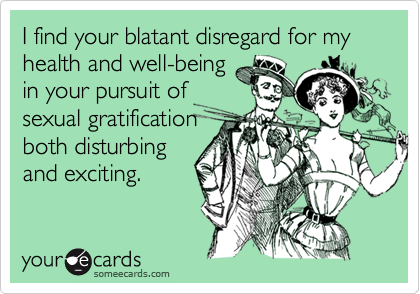 I find your blatant disregard for my health and well-being
in your pursuit of
sexual gratification
both disturbing
and exciting.