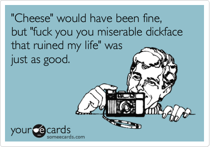 "Cheese" would have been fine, but "fuck you you miserable dickface that ruined my life" was
just as good.