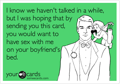 I know we haven't talked in a while,
but I was hoping that by
sending you this card,
you would want to
have sex with me
on your boyfriend's
bed.