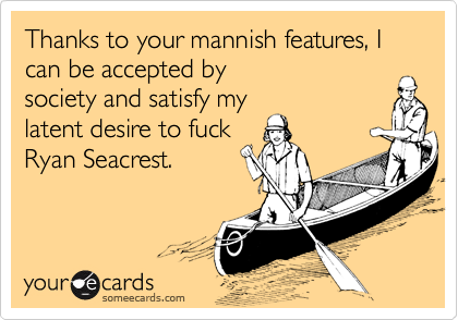 Thanks to your mannish features, I can be accepted by
society and satisfy my
latent desire to fuck
Ryan Seacrest.