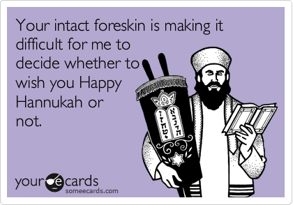 Your intact foreskin is making it difficult for me to
decide whether to
wish you Happy
Hannukah or
not.
