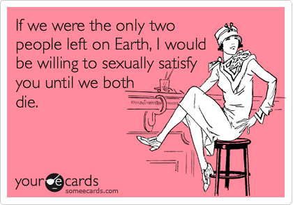 If we were the only two
people left on Earth, I would
be willing to sexually satisfy
you until we both
die.