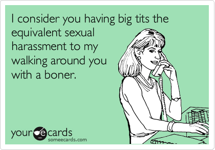 I consider you having big tits the equivalent sexual
harassment to my
walking around you
with a boner.
