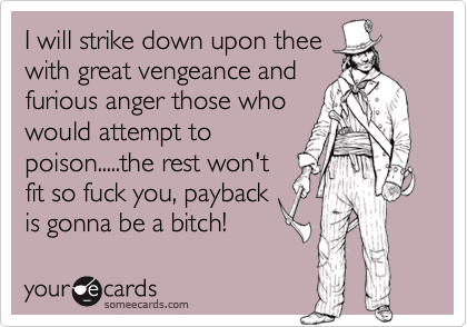 I will strike down upon thee
with great vengeance and
furious anger those who
would attempt to
poison.....the rest won't
fit so fuck you, payback
is gonna be a bitch!