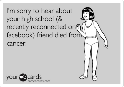 I'm sorry to hear about
your high school %28&
recently reconnected on
facebook%29 friend died from
cancer.