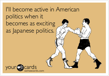 someecards.com - I'll become active in American politics when it becomes as exciting as Japanese politics.