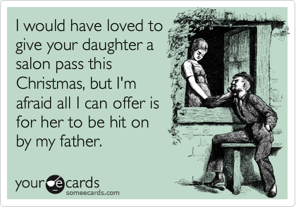 I would have loved to
give your daughter a
salon pass this
Christmas, but I'm
afraid all I can offer is
for her to be hit on
by my father.
