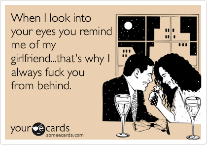 When I look into
your eyes you remind
me of my
girlfriend...that's why I
always fuck you
from behind.