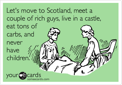 Let's move to Scotland, meet a couple of rich guys, live in a castle, eat tons of
carbs, and
never
have
children.