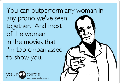 You can outperform any woman in any prono we've seen
together. And most
of the women
in the movies that
I'm too embarrassed
to show you.