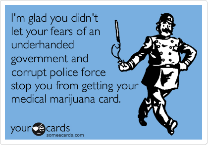 I'm glad you didn't
let your fears of an
underhanded
government and
corrupt police force
stop you from getting your
medical marijuana card.