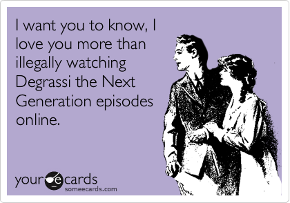 I want you to know, I
love you more than
illegally watching
Degrassi the Next
Generation episodes
online.