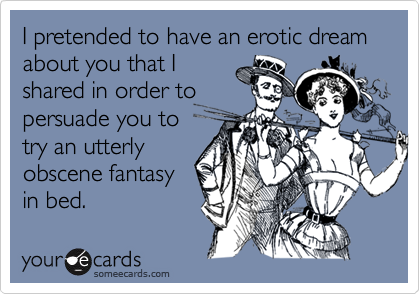 I pretended to have an erotic dream about you that I
shared in order to
persuade you to
try an utterly
obscene fantasy
in bed.
