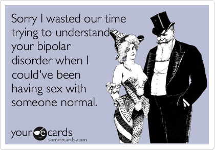 Sorry I wasted our time
trying to understand
your bipolar
disorder when I
could've been
having sex with
someone normal.
