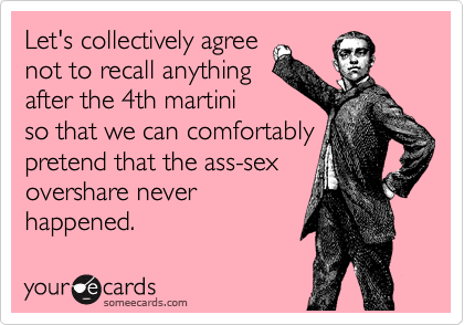 Let's collectively agree
not to recall anything
after the 4th martini
so that we can comfortably
pretend that the ass-sex
overshare never
happened.