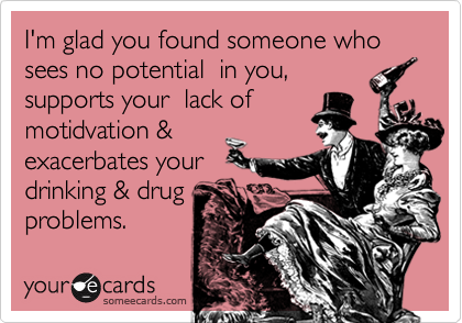 I'm glad you found someone who sees no potential in you,
supports your lack of
motidvation &
exacerbates your
drinking & drug
problems.