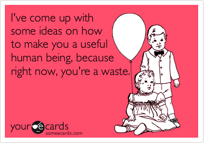 I've come up with
some ideas on how
to make you a useful
human being, because
right now, you're a waste.