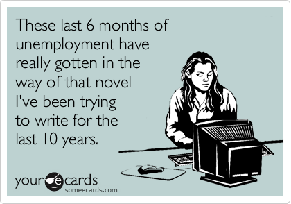 These last 6 months of unemployment have
really gotten in the
way of that novel
I've been trying
to write for the
last 10 years.