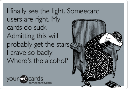 I finally see the light. Someecard users are right. My
cards do suck.
Admitting this will
probably get the stars
I crave so badly.
Where's the alcohol?