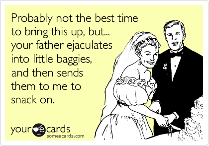 Probably not the best time
to bring this up, but...
your father ejaculates
into little baggies,
and then sends
them to me to
snack on.