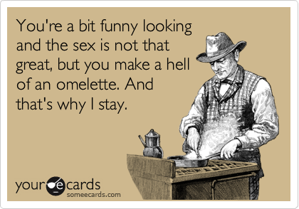 You're a bit funny looking
and the sex is not that
great, but you make a hell
of an omelette. And
that's why I stay.